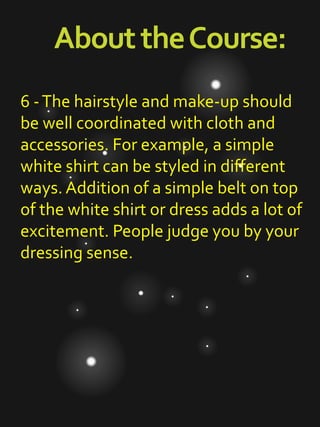 AbouttheCourse:
6 -The hairstyle and make-up should
be well coordinated with cloth and
accessories. For example, a simple
white shirt can be styled in different
ways. Addition of a simple belt on top
of the white shirt or dress adds a lot of
excitement. People judge you by your
dressing sense.
 
