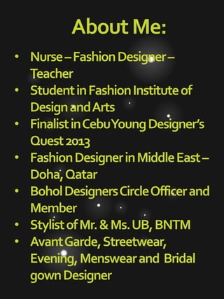 AboutMe:
• Nurse–FashionDesigner–
Teacher
• StudentinFashionInstituteof
DesignandArts
• FinalistinCebuYoungDesigner’s
Quest2013
• FashionDesignerinMiddleEast–
Doha,Qatar
• BoholDesignersCircleOfficerand
Member
• StylistofMr.&Ms.UB,BNTM
• AvantGarde,Streetwear,
Evening,Menswearand Bridal
gownDesigner
 