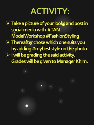 ACTIVITY:
 Takeapictureofyourlooksandpostin
socialmediawith #TAN
ModelWorkshop#FashionStyling
 Thereafterchosewhichonesuitsyou
byadding#mybeststyleonthephoto
 Iwillbegradingthesaidactivity.
GradeswillbegiventoManagerKhim.
 