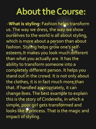 AbouttheCourse:
-What is styling: Fashion helps transform
us.The way we dress, the way we show
ourselves to the world is all about styling,
which is more about a person than about
fashion. Styling helps grow one's self-
esteem. It makes you look much different
than what you actually are. It has the
ability to transform someone into a
completely different person. It helps you
stand out in the crowd. It is not only about
the clothes, it is in fact much more than
that. If handled appropriately, it can
change lives.The best example to explain
this is the story of Cinderella, in which a
simple, poor girl gets transformed and
looks like a princess.That is the magic and
impact of styling.
 