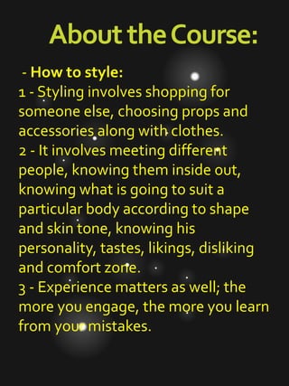 AbouttheCourse:
- How to style:
1 - Styling involves shopping for
someone else, choosing props and
accessories along with clothes.
2 - It involves meeting different
people, knowing them inside out,
knowing what is going to suit a
particular body according to shape
and skin tone, knowing his
personality, tastes, likings, disliking
and comfort zone.
3 - Experience matters as well; the
more you engage, the more you learn
from your mistakes.
 