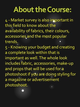 AbouttheCourse:
4 - Market survey is also important in
this field to know about the
availability of fabrics, their colours,
accessories and the most popular
trends.
5 - Knowing your budget and creating
a complete look within that is
important as well.The whole look
includes fabric, accessories, make-up
and props that will be used for a
photoshoot if you are doing styling for
a magazine or advertisement
photoshoot.
 