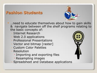 Fashion Students … need to educate themselves about how to gain skills &  navigate between off the shelf programs relating to the basic concepts of: Internet Research Web 2.0 applications Professional Presentations Vector and bitmap [raster] Custom Color Palettes Resolution Importing and exporting files Resampling images Spreadsheet and Database applications 