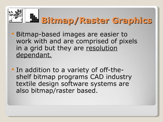 Bitmap/Raster Graphics Bitmap-based images are easier to work with and are comprised of pixels in a grid but they are  resolution dependant .   In addition to a variety of off-the-shelf bitmap programs CAD industry textile design software systems are also bitmap/raster based.  