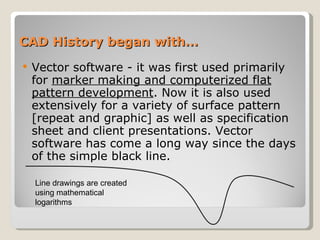 CAD History began with… Vector software - it was first used primarily for  marker making and computerized flat pattern development . Now it is also used extensively for a variety of surface pattern [repeat and graphic] as well as specification sheet and client presentations. Vector software has come a long way since the days of the simple black line. Line drawings are created using mathematical logarithms 