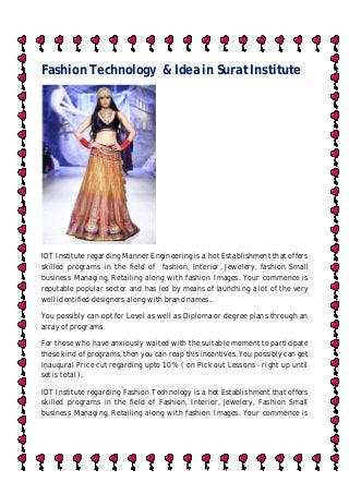 Fashion Technology & Idea in Surat Institute
IDT Institute regarding Manner Engineering is a hot Establishment that offers
skilled programs in the field of fashion, Interior, Jewelery, fashion Small
business Managing, Retailing along with fashion Images. Your commence is
reputable popular sector and has led by means of launching a lot of the very
well identified designers along with brand names..
You possibly can opt for Level as well as Diploma or degree plans through an
array of programs.
For those who have anxiously waited with the suitable moment to participate
these kind of programs, then you can reap this incentives. You possibly can get
Inaugural Price cut regarding upto 10% ( on Pick out Lessons - right up until
set is total ).
IDT Institute regarding Fashion Technology is a hot Establishment that offers
skilled programs in the field of Fashion, Interior, Jewelery, Fashion Small
business Managing, Retailing along with fashion Images. Your commence is
 