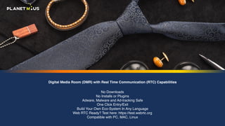Digital Media Room (DMR) with Real Time Communication (RTC) Capabilities
No Downloads 
No Installs or Plugins 
Adware, Malware and Ad-tracking Safe 
One Click Entry/Exit 
Build Your Own Eco-System In Any Language 
Web RTC Ready? Test here: https://test.webrtc.org 
Compatible with PC, MAC, Linux
 