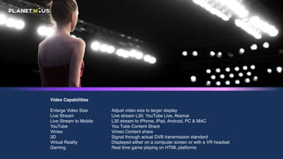 Video Capabilities
Enlarge Video Size
Live Stream
Live Stream to Mobile
YouTube
Vimeo
3D
Virtual Reality
Gaming
Adjust video size to larger display
Live stream L30, YouTube Live, Akamai
L30 stream to iPhone, iPad, Android, PC & MAC
You Tube Content Share
Vimeo Content share
Signal through actualDVBtransmission standard
Displayed either on a computer screen or with a VR headset
Real time game playing on HTML platforms
 