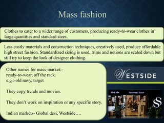 Clothes to cater to a wider range of customers, producing ready-to-wear clothes in
large quantities and standard sizes.
Less costly materials and construction techniques, creatively used, produce affordable
high street fashion. Standardized sizing is used, trims and notions are scaled down but
still try to keep the look of designer clothing.
Other names for mass-market:-
ready-to-wear, off the rack.
e.g.:-old navy, target
They copy trends and movies.
They don’t work on inspiration or any specific story.
Indian markets- Global desi, Westside….
 