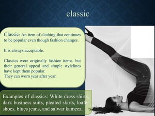 Classic: An item of clothing that continues
to be popular even though fashion changes.
It is always acceptable.
Classics were originally fashion items, but
their general appeal and simple stylelines
have kept them popular.
They can worn year after year.
Examples of classics: White dress shirts,
dark business suits, pleated skirts, loafer
shoes, blues jeans, and salwar kameez.
 