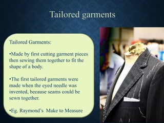 Tailored Garments:
•Made by first cutting garment pieces
then sewing them together to fit the
shape of a body.
•The first tailored garments were
made when the eyed needle was
invented, because seams could be
sewn together.
•Eg. Raymond’s Make to Measure
 