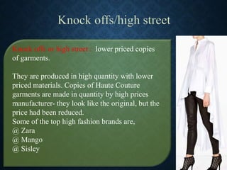 Knock offs or high street : lower priced copies
of garments.
They are produced in high quantity with lower
priced materials. Copies of Haute Couture
garments are made in quantity by high prices
manufacturer- they look like the original, but the
price had been reduced.
Some of the top high fashion brands are,
@ Zara
@ Mango
@ Sisley
 