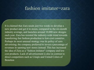 It is claimed that Zara needs just two weeks to develop a
new product and get it to stores, compared to the six-month
industry average, and launches around 10,000 new designs
each year. Zara has resisted the industry-wide trend towards
transferring fast fashion production to low-cost countries.
Perhaps its most unusual strategy was its policy of zero
advertising; the company preferred to invest a percentage of
revenues in opening new stores instead. This has increased
the idea of Zara as a "fashion imitator" company and low
cost products. Lack of advertisement is also in contrast to
direct competitors such as Uniqlo and United Colors of
Benetton
 