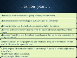 International fashion week happen during August till September.
Designers showcase their collection six months before the season.
Buyers go to fashion shows & note down the details of dresses according to their
budget.
There are two main seasons:- spring-summer, autumn-winter….
Company’s profit or loss depends on buyer because they are the one responsible for
taking the dresses.
Merchandiser’s are the people who tells what sells more. They are the one’s when
stock it. He plans the layout the store.
Both require different fashion look & a new range of colors & fabric design for the
time of year.
•Light weight fabrics in summer..
•Heavy weight fabrics in winter..
 