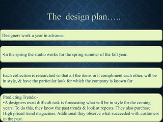 •In the spring the studio works for the spring summer of the fall year.
Each collection is researched so that all the items in it compliment each other, will be
in style, & have the particular look for which the company is known for
Predicting Trends:-
•A designers most difficult task is forecasting what will be in style for the coming
years. To do this, they know the past trends & look at repeats. They also purchase
High priced trend magazines. Additional they observe what succeeded with customers
in the past.
Designers work a year in advance.
 