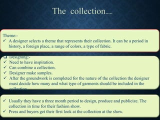  Designing:-
 Need to have inspiration.
 Can combine a collection.
 Designer make samples.
 After the groundwork is completed for the nature of the collection the designer
must decide how many and what type of garments should be included in the
collection.
 Usually they have a three month period to design, produce and publicize. The
collection in time for their fashion show.
 Press and buyers get their first look at the collection at the show.
Theme:-
 A designer selects a theme that represents their collection. It can be a period in
history, a foreign place, a range of colors, a type of fabric.
 