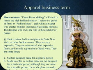 Haute couture: ”Finest Dress Making” in French. It
means the high fashion industry. It refers to a group
of firms or “Fashion house”, each with a designer
who creates original, individually designed fashions.
The designer who owns the firm in the couturier or
maker.
@ Haute couture fashions originate in Paris, New
York, or other fashion centers. They are very
expensive. They are constructed with expensive
fabric, and include a great deal of hand work. They
are some times;
a. Custom designed made for a specific person
b. Made to order, or custom made are not designed
for a particular person, although they are made
for a specific person. He or she places an order
 