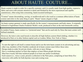 Haute couture is made to order for a specific customer, and it is usually made from high-quality, expensive
fabric and sewn with extreme attention to detail and finished by the most experienced and capable
seamstresses, often using time-consuming, hand-executed techniques.
ABOUT HAUTE COUTURE…
"Couture" means dressmaking, sewing, or needlework and is also used as a common abbreviation of haute
couture and refers to the same thing in spirit. "Haute" means elegant or high.
An haute couture garment is made specifically for the wearer’s measurements and body stance. It originally
referred to Englishman Charles Frederick Worth’s work, produced in Paris in the mid-nineteenth century.
In modern France, haute couture is a "protected name" that can be used only by firms that meet certain well-
defined standards.
However, the term is also used loosely to describe all high-fashion custom-fitted clothing, whether it is
produced in Paris or in other fashion capital such as London, Milan, New York or Tokyo.
To earn the right to call itself a couture house and to use the term haute couture in its advertising and any
other way, members of the Chambre syndicale de la haute couture must follow these rules:
Design made-to-order for private clients, with one or more fittings.
Have a workshop (atelier) in Paris that employs at least fifteen people full-time.
Must have twenty full-time technical people in at least one atelier (workshop).
Each season (i.e., twice a year), present a collection to the Paris press, comprising at least thirty-five
runs/exits with outfits for both daytime wear and evening wear.
 