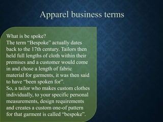 What is be spoke?
The term “Bespoke” actually dates
back to the 17th century. Tailors then
held full lengths of cloth within their
premises and a customer would come
in and chose a length of fabric
material for garments, it was then said
to have “been spoken for”.
So, a tailor who makes custom clothes
individually, to your specific personal
measurements, design requirements
and creates a custom one-of pattern
for that garment is called “bespoke”.
 