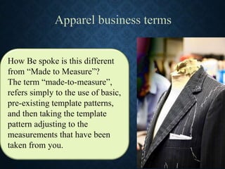 How Be spoke is this different
from “Made to Measure”?
The term “made-to-measure”,
refers simply to the use of basic,
pre-existing template patterns,
and then taking the template
pattern adjusting to the
measurements that have been
taken from you.
 