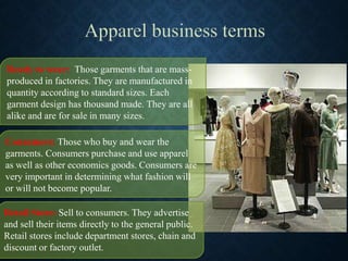 Ready to wear: Those garments that are mass-
produced in factories. They are manufactured in
quantity according to standard sizes. Each
garment design has thousand made. They are all
alike and are for sale in many sizes.
Consumers: Those who buy and wear the
garments. Consumers purchase and use apparel
as well as other economics goods. Consumers are
very important in determining what fashion will
or will not become popular.
Retail Store: Sell to consumers. They advertise
and sell their items directly to the general public.
Retail stores include department stores, chain and
discount or factory outlet.
 