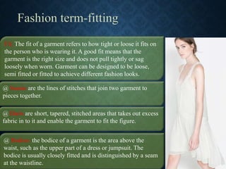 @ Seams are the lines of stitches that join two garment to
pieces together.
Fit: The fit of a garment refers to how tight or loose it fits on
the person who is wearing it. A good fit means that the
garment is the right size and does not pull tightly or sag
loosely when worn. Garment can be designed to be loose,
semi fitted or fitted to achieve different fashion looks.
@ Darts are short, tapered, stitched areas that takes out excess
fabric in to it and enable the garment to fit the figure.
@ Bodice: the bodice of a garment is the area above the
waist, such as the upper part of a dress or jumpsuit. The
bodice is usually closely fitted and is distinguished by a seam
at the waistline.
 