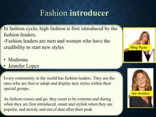 In fashion cycle, high fashion is first introduced by the
fashion leaders.
-Fashion leaders are men and women who have the
credibility to start new styles
• Madonna
• Jennifer Lopez
Fashion introducer
Every community in the world has fashion leaders. They are the
ones who are first to adopt and display new styles within their
special groups.
As fashion comes and go, they seem to be extreme and daring
when they are first introduced, smart and stylish when they are
popular, and dowdy and out of date after their peak
 