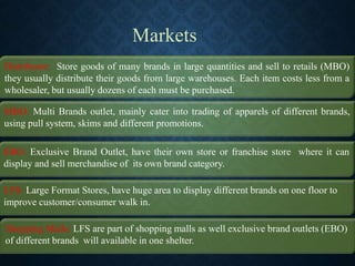 Markets
Distributor: Store goods of many brands in large quantities and sell to retails (MBO)
they usually distribute their goods from large warehouses. Each item costs less from a
wholesaler, but usually dozens of each must be purchased.
MBO: Multi Brands outlet, mainly cater into trading of apparels of different brands,
using pull system, skims and different promotions.
EBO: Exclusive Brand Outlet, have their own store or franchise store where it can
display and sell merchandise of its own brand category.
LFS: Large Format Stores, have huge area to display different brands on one floor to
improve customer/consumer walk in.
Shopping Malls: LFS are part of shopping malls as well exclusive brand outlets (EBO)
of different brands will available in one shelter.
 