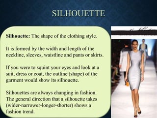 SILHOUETTE
Silhouette: The shape of the clothing style.
It is formed by the width and length of the
neckline, sleeves, waistline and pants or skirts.
If you were to squint your eyes and look at a
suit, dress or coat, the outline (shape) of the
garment would show its silhouette.
Silhouettes are always changing in fashion.
The general direction that a silhouette takes
(wider-narrower-longer-shorter) shows a
fashion trend.
 