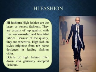 Hi fashion:: High fashion are the
latest or newest fashions. They
are usually of top quality, with
fine workmanship and beautiful
fabrics. Because of the quality,
they are expensive. High fashion
styles originate from top name
designers in leading fashion
cities.
Details of high fashion filter
down into generally accepted
fashions.
 