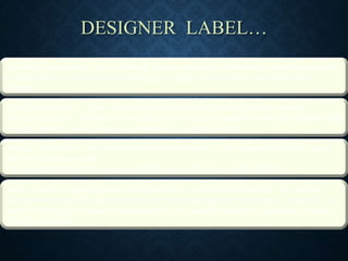 DESIGNER LABEL…
The term designer label refers to clothing, luxury automobile manufacturers and other personal
accessory items sold under an often prestigious marque which is commonly named after a
designer.
Labels such as Gucci, Chanel, and Alexander McQueen are derived from the company's
founding designer, while others do not directly refer to the company's founder: for example, Red
or Dead, Miu Miu, and Chloe may be referred to as designer labels.
Designer labels are not only restricted to the fashion industry. Many people consider designer
labels to be a status symbol.
The relationship between consumer products, and social status is highly debated
A more variable range of garments still inspired by creativity and innovation. Not made for
individual customers but great care is taken in the choice and cut of the fabric. These clothes are
made with high quality materials and proposed only in small quantities to guarantee exclusity.
They are expensive.
 