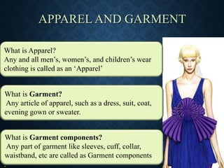 APPAREL AND GARMENT
What is Apparel?
Any and all men’s, women’s, and children’s wear
clothing is called as an ‘Apparel’
What is Garment?
Any article of apparel, such as a dress, suit, coat,
evening gown or sweater.
What is Garment components?
Any part of garment like sleeves, cuff, collar,
waistband, etc are called as Garment components
.
What is Garment?
Any article of apparel, such as a dress, suit, coat,
evening gown or sweater.
What is Garment components?
Any part of garment like sleeves, cuff, collar,
waistband, etc are called as Garment components
.
 