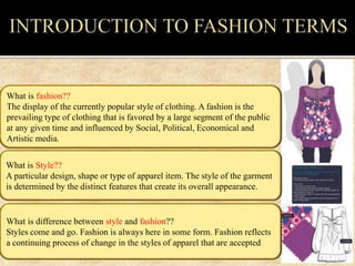 What is Style??
A particular design, shape or type of apparel item. The style of the garment
is determined by the distinct features that create its overall appearance.
What is fashion??
The display of the currently popular style of clothing. A fashion is the
prevailing type of clothing that is favored by a large segment of the public
at any given time and influenced by Social, Political, Economical and
Artistic media.
What is difference between style and fashion??
Styles come and go. Fashion is always here in some form. Fashion reflects
a continuing process of change in the styles of apparel that are accepted
 