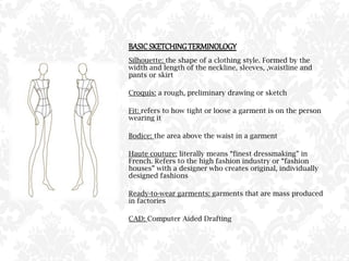 BASICSKETCHINGTERMINOLOGY
Silhouette: the shape of a clothing style. Formed by the
width and length of the neckline, sleeves, ,waistline and
pants or skirt
Croquis: a rough, preliminary drawing or sketch
Fit: refers to how tight or loose a garment is on the person
wearing it
Bodice: the area above the waist in a garment
Haute couture: literally means “finest dressmaking” in
French. Refers to the high fashion industry or “fashion
houses” with a designer who creates original, individually
designed fashions
Ready-to-wear garments: garments that are mass produced
in factories
CAD: Computer Aided Drafting
 