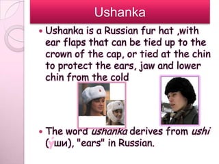 Ushanka
   Ushanka is a Russian fur hat ,with
    ear flaps that can be tied up to the
    crown of the cap, or tied at the chin
    to protect the ears, jaw and lower
    chin from the cold




   The word ushanka derives from ushi
    ( ши), "ears" in Russian.
 