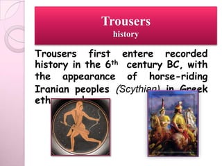 Trousers
               history

Trousers first entere recorded
history in the 6th century BC, with
the appearance of horse-riding
Iranian peoples (Scythian) in Greek
ethnography.
 