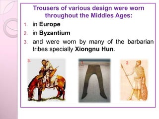 Trousers of various design were worn
        throughout the Middles Ages:
1. in Europe
2. in Byzantium
3. and were worn by many of the barbarian
   tribes specially Xiongnu Hun.
 3.               1.            2.
 