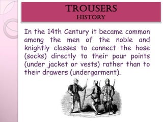 In the 14th Century it became common
among the men of the noble and
knightly classes to connect the hose
(socks) directly to their pour points
(under jacket or vests) rather than to
their drawers (undergarment).
 
