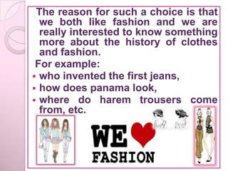 The reason for such a choice is that
  we both like fashion and we are
  really interested to know something
  more about the history of clothes
  and fashion.
 For example:
 who invented the first jeans,
 how does panama look,
 where do harem trousers come
  from, etc.
 