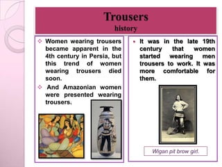 Trousers
                         history
 Women wearing trousers          It was in the late 19th
  became apparent in the           century    that   women
  4th century in Persia, but       started   wearing    men
  this trend of women              trousers to work. It was
  wearing trousers died            more comfortable for
  soon.                            them.
 And Amazonian women
  were presented wearing
  trousers.




                                      Wigan pit brow girl.
 