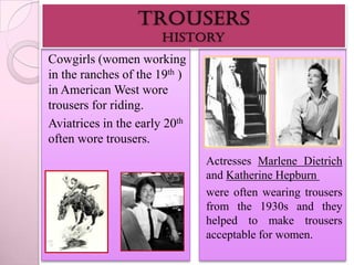 Cowgirls (women working
in the ranches of the 19th )
in American West wore
trousers for riding.
Aviatrices in the early 20th
often wore trousers.
                               Actresses Marlene Dietrich
                               and Katherine Hepburn
                               were often wearing trousers
                               from the 1930s and they
                               helped to make trousers
                               acceptable for women.
 