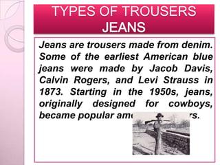 TYPES OF TROUSERS
        JEANS
Jeans are trousers made from denim.
Some of the earliest American blue
jeans were made by Jacob Davis,
Calvin Rogers, and Levi Strauss in
1873. Starting in the 1950s, jeans,
originally designed for cowboys,
became popular among teenagers.
 