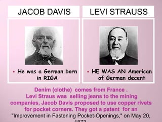 JACOB DAVIS                  LEVI STRAUSS




   He was a German born        HE WAS AN American
          in RIGA                  of German decent

         Denim (clothe) comes from France .
      Levi Straus was selling jeans to the mining
companies, Jacob Davis proposed to use copper rivets
     for pocket corners. They got a patent for an
"Improvement in Fastening Pocket-Openings," on May 20,
 