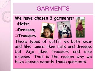 GARMENTS
We have chosen 3 garments:
Hats;
Dresses;
Trousers.
These types of outfit we both wear
and like. Laura likes hats and dresses
but Aija likes trousers and also
dresses. That is the reason why we
have chosen exactly those garments.
 