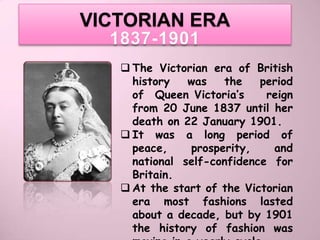 VICTORIAN ERA
  1837-1901
    The Victorian era of British
     history   was   the    period
     of Queen Victoria’s     reign
     from 20 June 1837 until her
     death on 22 January 1901.
    It was a long period of
     peace,    prosperity,    and
     national self-confidence for
     Britain.
    At the start of the Victorian
     era most fashions lasted
     about a decade, but by 1901
     the history of fashion was
 