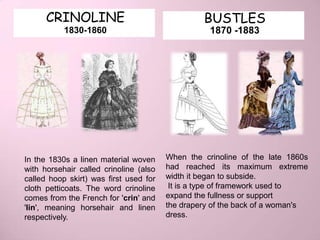 CRINOLINE                                  BUSTLES
           1830-1860                               1870 -1883




In the 1830s a linen material woven     When the crinoline of the late 1860s
with horsehair called crinoline (also   had reached its maximum extreme
called hoop skirt) was first used for   width it began to subside.
cloth petticoats. The word crinoline     It is a type of framework used to
comes from the French for 'crin' and    expand the fullness or support
'lin', meaning horsehair and linen      the drapery of the back of a woman's
respectively.                           dress.
 