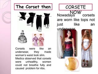 The Corset then                    CORSETE
                                     NOW
                               Nowadays       corsets
                               are worn like tops not
                               just     like       an
                               underwear.




Corsets    were    like   an
underwear,    they      made
woman’s waist look slim.
Medics observed that corsets
were    unhealthy,    women
could not breathe fully and
caused problem for ribs.
 