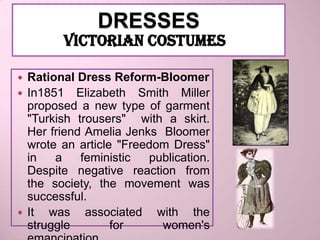 DRESSES
        VICTORIAN COSTUMES

 Rational Dress Reform-Bloomer
 In1851 Elizabeth Smith Miller
  proposed a new type of garment
  "Turkish trousers" with a skirt.
  Her friend Amelia Jenks Bloomer
  wrote an article "Freedom Dress"
  in   a    feministic  publication.
  Despite negative reaction from
  the society, the movement was
  successful.
 It  was associated with the
  struggle        for     women's
 