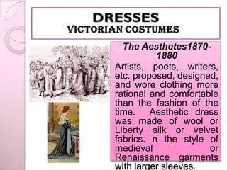 The Aesthetes1870-
          1880
Artists, poets, writers,
etc. proposed, designed,
and wore clothing more
rational and comfortable
than the fashion of the
time. Aesthetic dress
was made of wool or
Liberty silk or velvet
fabrics. n the style of
medieval              or
Renaissance garments
with larger sleeves.
 