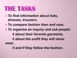 THE TASKS
 To find information about hats,
  dresses, trousers;
 To compare fashion then and now;
 To organize an inquiry and ask people:
     # about their favorite garments,
     # about the outfit they will never
wear,
     # and if they follow the fashion.
 